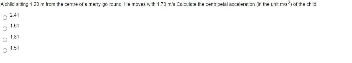 A child sitting 1.20 m from the centre of a merry-go-round. He moves with 1.70 m/s Calculate the centripetal acceleration (in the unit m/s2) of the child.
2.41
1.61
1.81
1.51
