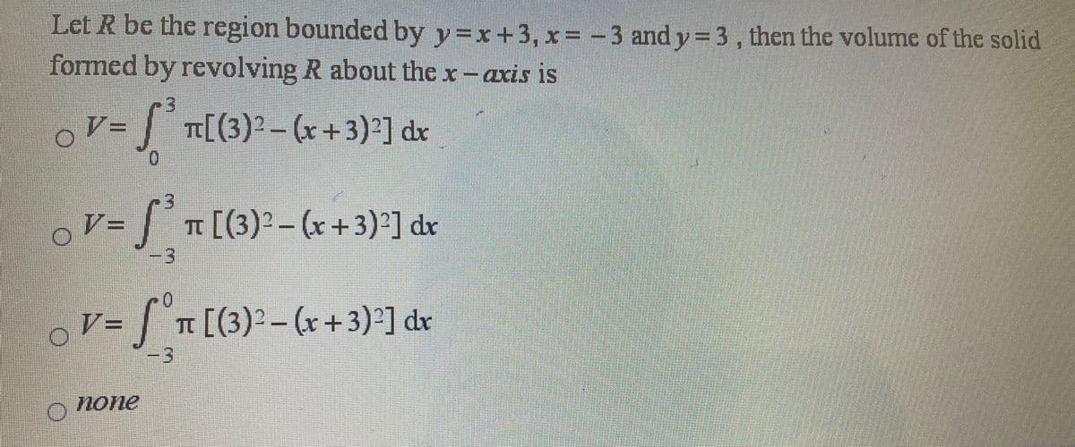 Let R be the region bounded by y=x+3, x= -3 and y=3, then the volume of the solid
formed by revolving R about the x-axis is
oV-| n[(3)* -(r+3)'] dx
%3D
V=
%3D
T [(3)2-(x+3)²] dr
V= | n[(3)'-(r + 3)'] dr
none
