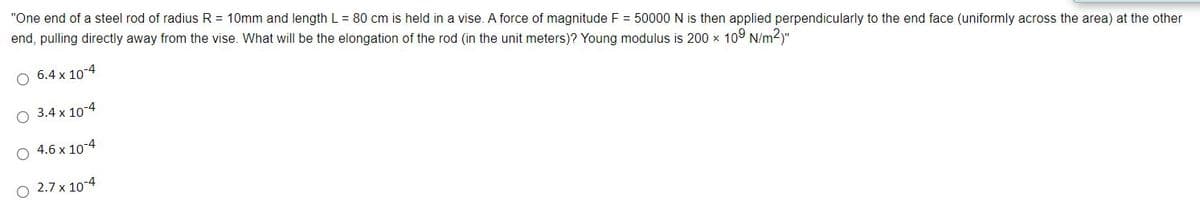 "One end of a steel rod of radius R = 10mm and length L = 80 cm is held in a vise. A force of magnitude F = 50000 N is then applied perpendicularly to the end face (uniformly across the area) at the other
end, pulling directly away from the vise. What will be the elongation of the rod (in the unit meters)? Young modulus is 200 x 109 N/m2)"
6.4 x 10-4
3.4 x 10-4
4.6 x 10-4
O 2.7 x 10-4
