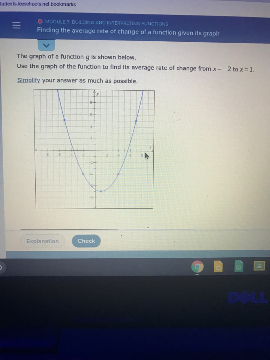 tudents.leeschools.net bookmarks
O MODULE 7: BUILDING AND INTERPRETING FUNCTIONS
Finding the average rate of change of a function given its graph
The graph of a function g is shown below.
Use the graph of the function to find Its average rate of change from x=-2 to x 1.
Simplify your answer as much as possible.
8-
6-
4-
Explanation
Check
