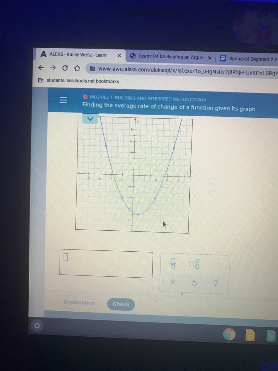 ALEKS - Kailey Wertz - Learn
O Exam: 04.03 Reading an Argum x
E Spring E4 Segment 2 Pa
+ > CA
b www-awu.aleks.com/alekscgi/x/Isl.exe/1o_u-IgNslkr7j8P3jH-JxKPnLSRqY
O students.leeschools.net bookmarks
O MODULE 7: BUILDING AND INTERPRETING FUNCTIONS
Finding the average rate of change of a function given its graph
-8-
-2-
Explanation
Check
