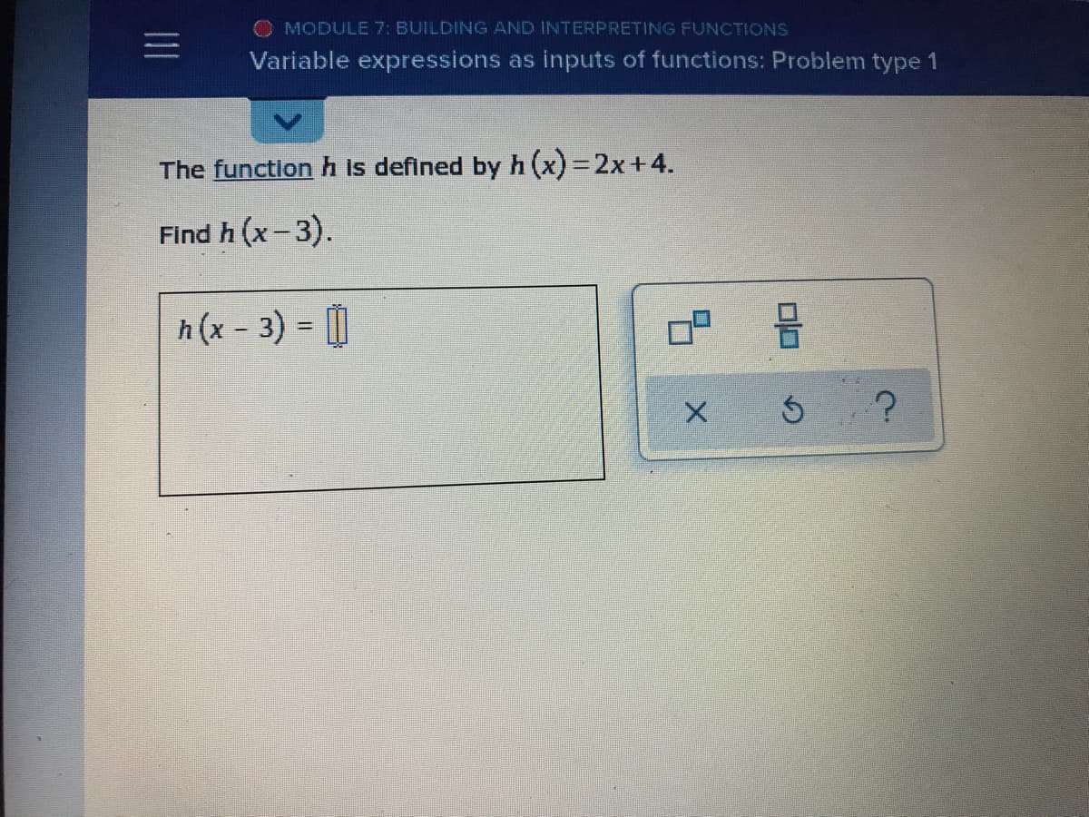 O MODULE 7: BUILDING AND INTERPRETING FUNCTIONS
Variable expressions as inputs of functions: Problem type 1
The function h is defined byh (x) =2x+4.
Find h (x-3).
h (x - 3) = [|
%3D
