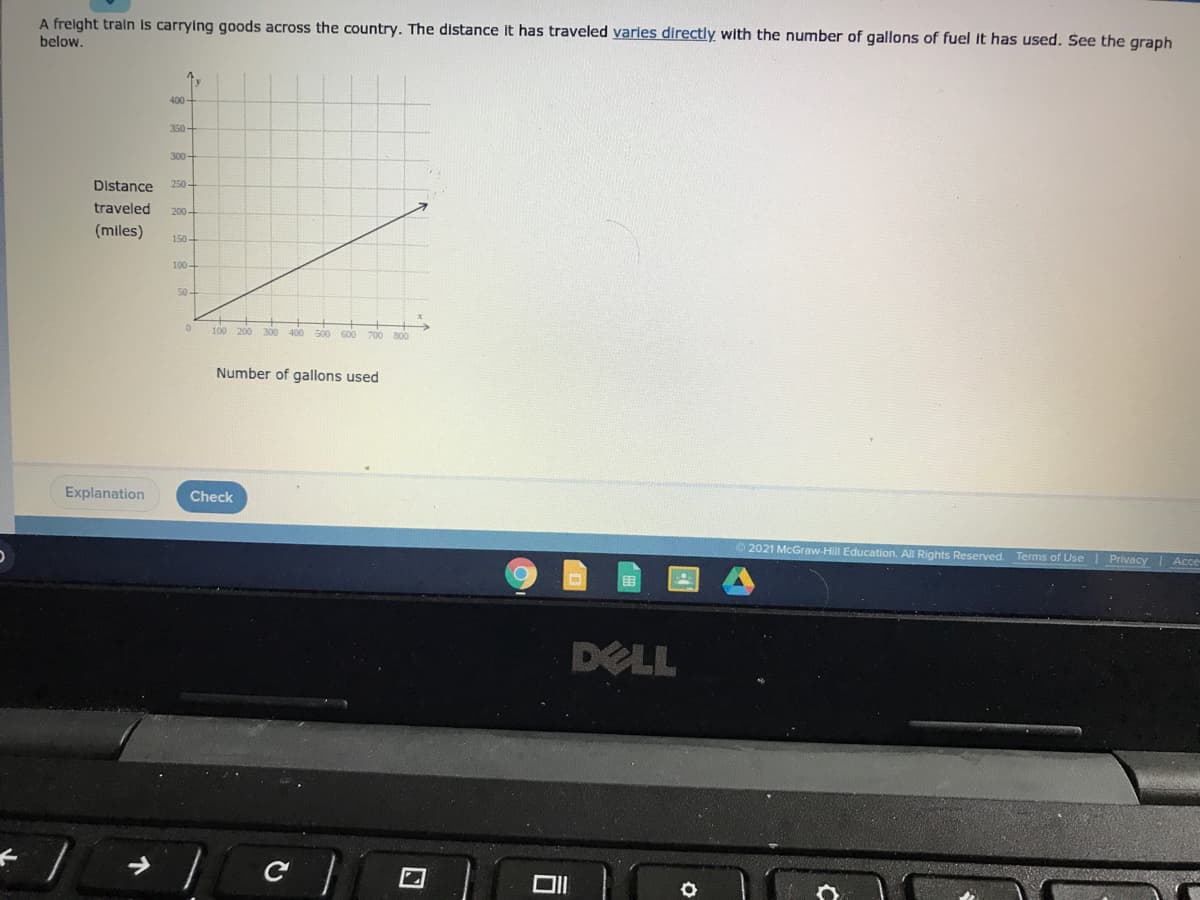 A frelght traln Is carrying goods across the country. The distance it has traveled varles directly with the number of gallons of fuel it has used. See the graph
below.
400
350
300
Distance
250-
traveled
200-
(miles)
150-
100
50-
100 200
300 400 s0o 600 700 800
Number of gallons used
Explanation
Check
O 2021 McGraw-Hill Education. All Rights Reserved. Terms of Use| Privacy Acce
DELL
口
