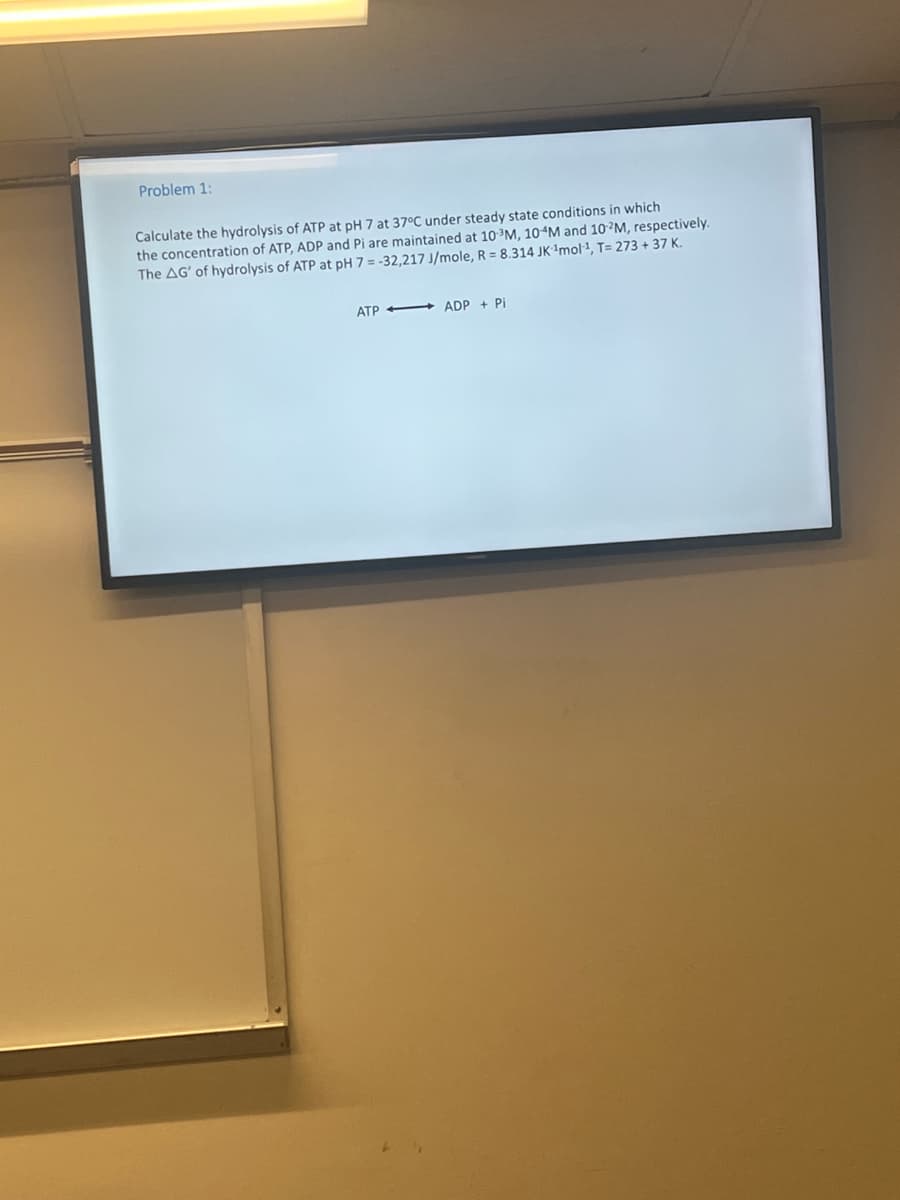 Problem 1:
Calculate the hydrolysis of ATP at pH 7 at 37°C under steady state conditions in which
the concentration of ATP, ADP and Pi are maintained at 10-³M, 10 M and 10-2M, respectively.
The AG' of hydrolysis of ATP at pH 7 = -32,217 J/mole, R = 8.314 JK ¹mol-¹, T= 273 + 37 K.
ATP ADP + Pi