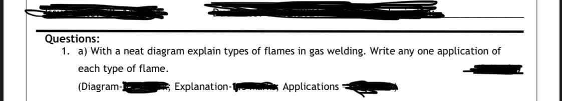 Questions:
1. a) With a neat diagram explain types of flames in gas welding. Write any one application of
each type of flame.
(Diagram-
Explanation-1
Applications

