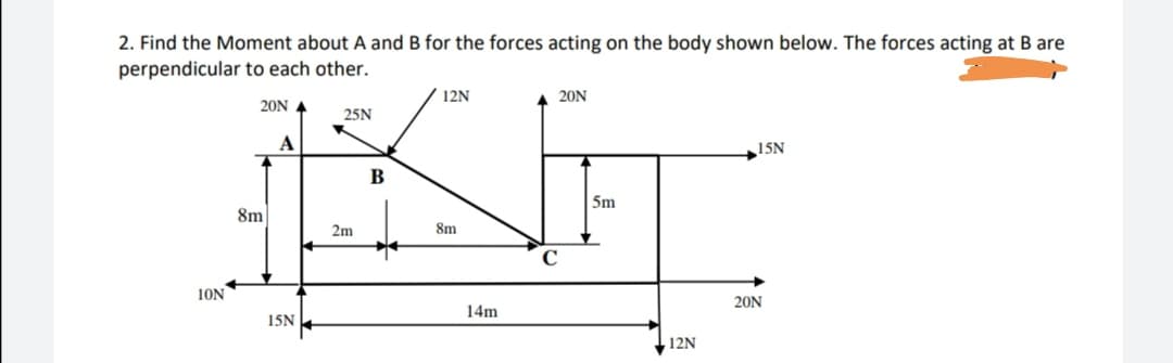 2. Find the Moment about A and B for the forces acting on the body shown below. The forces acting at B are
perpendicular to each other.
12N
20N
20N A
25N
A
15N
В
5m
8m
2m
8m
C
10N
20N
14m
15N
12N

