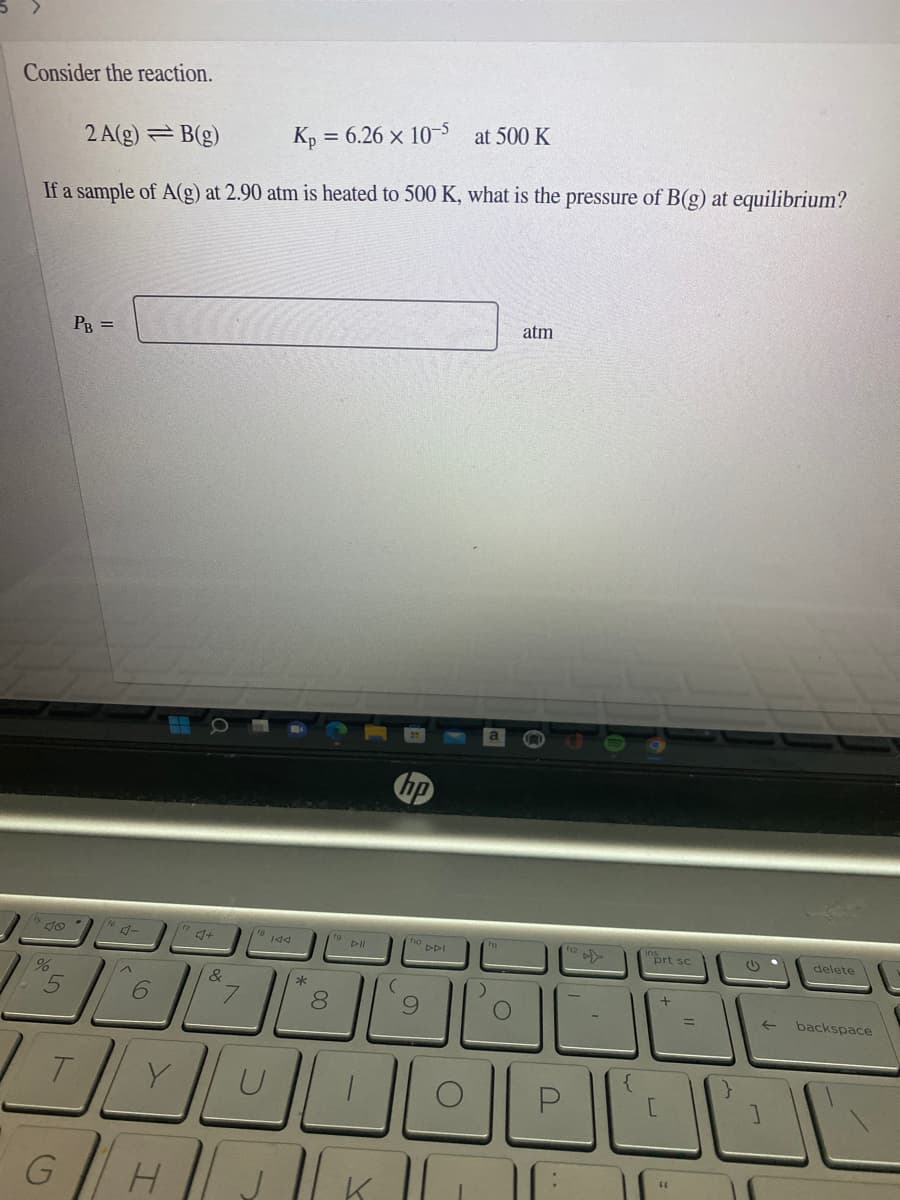 Consider the reaction.
2 A(g) = B(g)
K, = 6.26 × 10-5 at 500 K
If a sample of A(g) at 2.90 atm is heated to 500 K, what is the pressure of B(g) at equilibrium?
atm
PB =
do
DDI
prt sc
delete
*
7.
8.
%3D
backspace
GH
