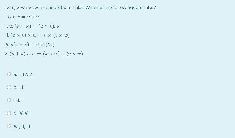 Let u, v, w be vectors and k be a scalar. Which of the followings are false?
1. × リ= ×
II. . (v x w) = (u x v). w
III. (u x v) x w = u x (v x w)
IV. k(u x v) = u x (kv)
V. (u + v) x w = (u x w) + (v x w)
O a. II, IV, V
O b. I, III
O d. IV, V
O e. I, II, II
