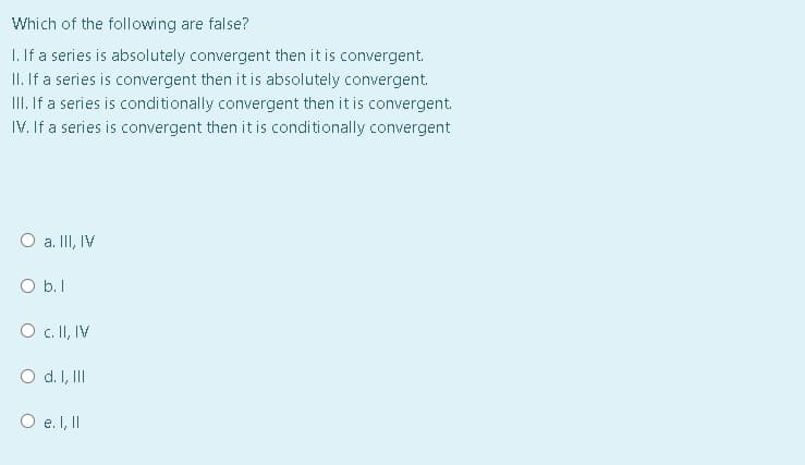 Which of the following are false?
1. If a series is absolutely convergent then it is convergent.
II. If a series is convergent then it is absolutely convergent.
III. If a series is conditionally convergent then it is convergent.
IV. If a series is convergent then it is conditionally convergent
O a. II, IV
O b.1
O c. I, IV
O d. I, II
O e. I, II

