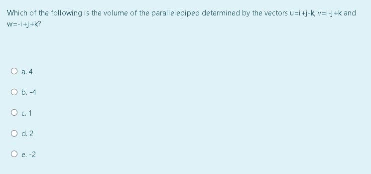 Which of the following is the volume of the parallelepiped determined by the vectors u=i+j-k, v=i-j+k and
w=-i+j+k?
O a. 4
b. -4
O .1
O d. 2
O e. -2
