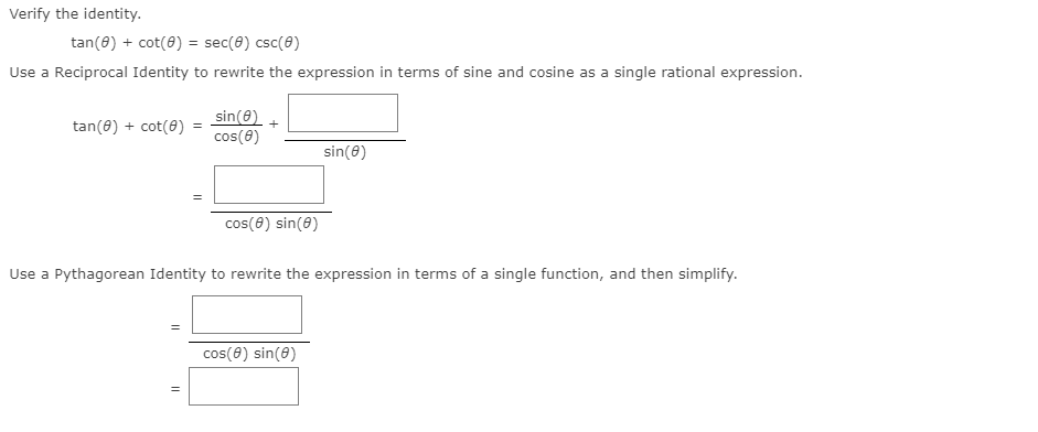 Verify the identity.
tan(8) + cot(8) = sec(8) csc(8)
Use a Reciprocal Identity to rewrite the expression in terms of sine and cosine as a single rational expression.
tan(8) + cot(@) = sin(8)
cos(0)
sin(8)
cos(8) sin(8)
Use a Pythagorean Identity to rewrite the expression in terms of a single function, and then simplify.
cos(8) sin(8)
||
