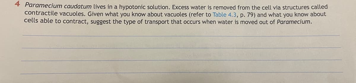 4 Paramecium caudatum lives in a hypotonic solution. Excess water is removed from the cell via structures called
contractile vacuoles. Given what you know about vacuoles (refer to Table 4.3, p. 79) and what you know about
cells able to contract, suggest the type of transport that occurs when water is moved out of Paramecium.
