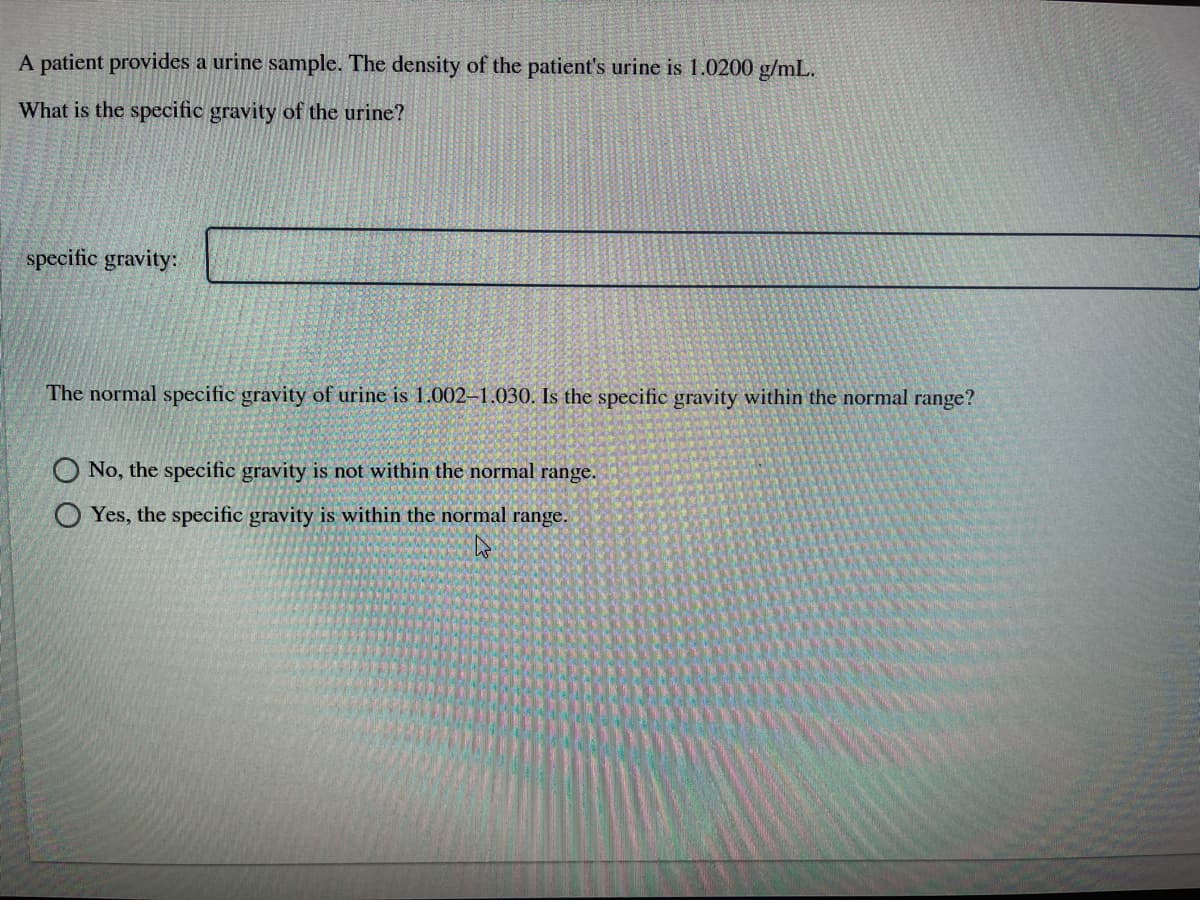 A patient provides a urine sample. The density of the patient's urine is 1.0200 g/mL.
What is the specific gravity of the urine?
specific gravity:
The normal specific gravity of urine is 1.002–1.030. Is the specific gravity within the normal range?
O No, the specific gravity is not within the normal range.
O Yes, the specific gravity is within the normal range.
