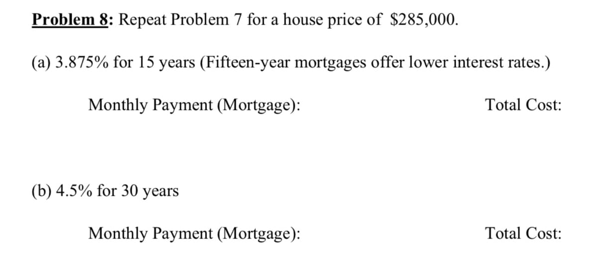 Problem 8: Repeat Problem 7 for a house price of $285,000.
(a) 3.875% for 15 years (Fifteen-year mortgages offer lower interest rates.)
Monthly Payment (Mortgage):
Total Cost:
(b) 4.5% for 30 years
Monthly Payment (Mortgage):
Total Cost:
