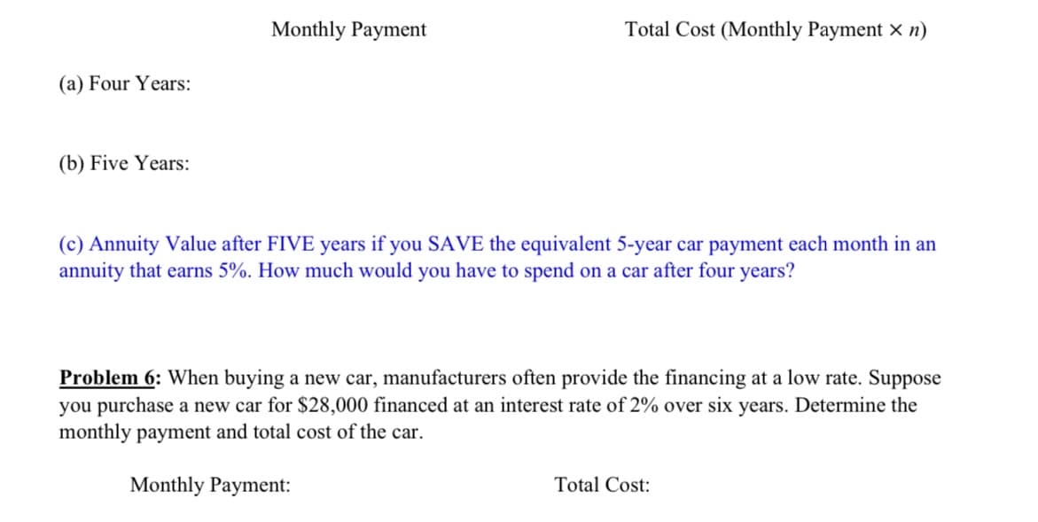 Monthly Payment
Total Cost (Monthly Payment x n)
(a) Four Years:
(b) Five Years:
(c) Annuity Value after FIVE years if you SAVE the equivalent 5-year car payment each month in an
annuity that earns 5%. How much would you have to spend on a car after four years?
Problem 6: When buying a new car, manufacturers often provide the financing at a low rate. Suppose
you purchase a new car for $28,000 financed at an interest rate of 2% over six years. Determine the
monthly payment and total cost of the car.
Monthly Payment:
Total Cost:
