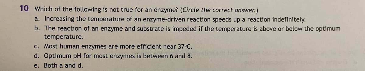 10 Which of the following is not true for an enzyme? (Circle the correct answer.)
a. Increasing the temperature of an enzyme-driven reaction speeds up a reaction indefinitely.
b. The reaction of an enzyme and substrate is impeded if the temperature is above or below the optimum
temperature.
C. Most human enzymes are more efficient near 37°C.
to
d. Optimum pH for most enzymes is between 6 and 8.
e. Both a and d.
