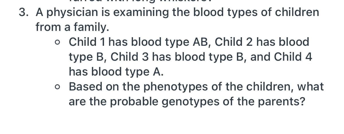 3. A physician is examining the blood types of children
from a family.
o Child 1 has blood type AB, Child 2 has blood
type B, Child 3 has blood type B, and Child 4
has blood type A.
o Based on the phenotypes of the children, what
are the probable genotypes of the parents?
