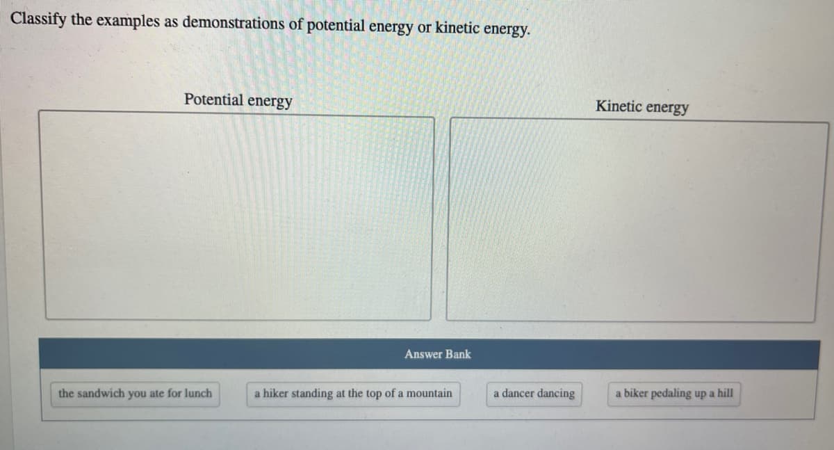 Classify the examples as demonstrations of potential energy or kinetic energy.
Potential energy
Kinetic energy
Answer Bank
a dancer dancing
a biker pedaling up a hill
the sandwich you ate for lunch
a hiker standing at the top of a mountain
