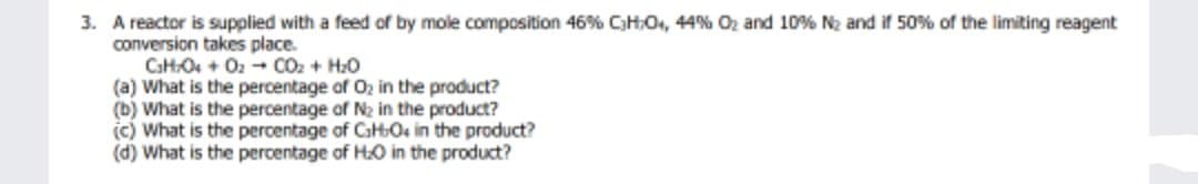 3. A reactor is supplied with a feed of by mole composition 46% CH,0, 44% Oz and 10% N2 and if 50% of the limiting reagent
conversion takes place.
CHO + O2 + CO2 + H20
(a) What is the percentage of 02 in the product?
(b) What is the percentage of N2 in the product?
(c) What is the percentage of CaHOs in the product?
(d) What is the percentage of HO in the product?
