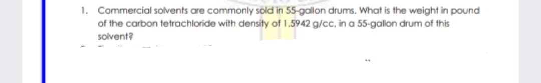 1. Commercial solvents are commonly sold in 55-gallon drums. What is the weight in pound
of the carbon tetrachloride with density of 1.5942 g/cc, in a 55-galon drum of this
solvent?
