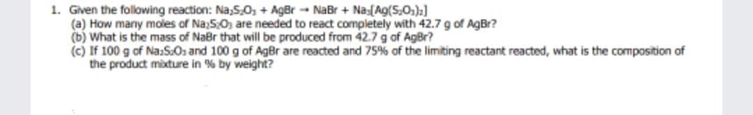 1. Given the folowing reaction: Na,5,0, + AgBr - NaBr + Na:[Ag(S,,):]
(a) How many moles of Naz5;0; are needed to react completely with 42.7 g of AgBr?
(b) What is the mass of NaBr that will be produced from 42.7 g of AgBr?
(c) If 100 g of Na:S:Os and 100 g of AgBr are reacted and 75% of the limiting reactant reacted, what is the composition of
the product mixture in % by weight?
