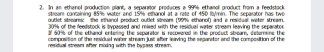 2. In an ethanol production plant, a separator produces a 99% ethanol product from a feedstock
stream containing 85% water and 15% ethanol at a rate of 450 lb/min. The separator has two
outlet streams: the ethanol product outlet stream (99% ethanol) and a residual water stream.
30% of the feedstock is bypassed and mixed with the residual water stream leaving the separator.
If 60% of the ethanol entering the separator is recovered in the product stream, determine the
composition of the residual water stream just after leaving the separator and the composition of the
residual stream after mixing with the bypass stream.
