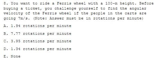 8. You want to ride a Ferris wheel with a 100-m height. Before
buying a ticket, you challenge yourself to find the angular
velocity of the Ferris wheel if the people in the carts are
going 7m/s. (Note: Answer must be in rotations per minute)
A. 1.94 rotations per minute
B. 7.77 rotations per minute
C. 3.95 rotations per minute
D. 1.34 rotations per minute
E. None
