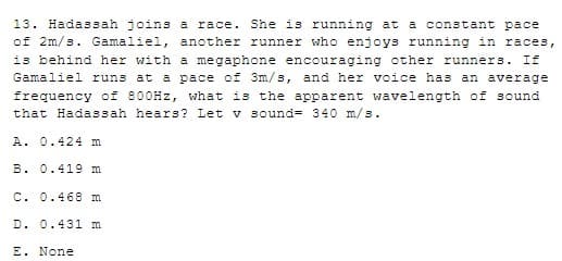 13. Hadassah joins a race. She is running at a constant pace
of 2m/s. Gamaliel, another runner who enjoys running in races,
is behind her with a megaphone encouraging other runners. If
Gamaliel runs at a pace of 3m/s, and her voice has an average
frequency of 800HZ, what is the apparent wavelength of sound
that Hadassah hears? Let v sound= 340 m/s.
A. 0.424 m
B. 0.419 m
C. 0.468 m
D. 0.431 m
E. None
