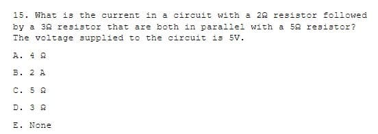 15. What is the current in a circuit with a 292 resistor followed
by a 32 resistor that are both in parallel with a 52 resistor?
The voltage supplied to the circuit is 5v.
A. 4 2
B. 2 A
C. 5 2
D. 3 9
E. None
