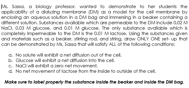 Ms. Sassa, a biology professor, wanted to demonstrate to her students the
applicability of a dialyzing membrane (DM) as a model for the cell membrane by
enclosing an aqueous solution in a DM bag and immersing in a beaker containing a
different solution. Substances available which are permeable to the DM include 0.02 M
NaCl, 0.03 M glucose, and 0.01 M glucose. The only substance available which is
completely impermeable to the DM is the 0.01 M lactose. Using the substances given
and materials such as a beaker, stirring rod, and string, draw ONLY ONE set-up that
can be demonstrated by Ms. Sassa that will satisfy ALL of the following conditions:
a. No solute will exhibit a net diffusion out of the cell.
b. Glucose will exhibit a net diffusion into the cell.
c. NaCl will exhibit a zero net movement.
d. No net movement of lactose from the inside to outside of the cell.
Make sure to label properly the substance inside the beaker and inside the DM bag.