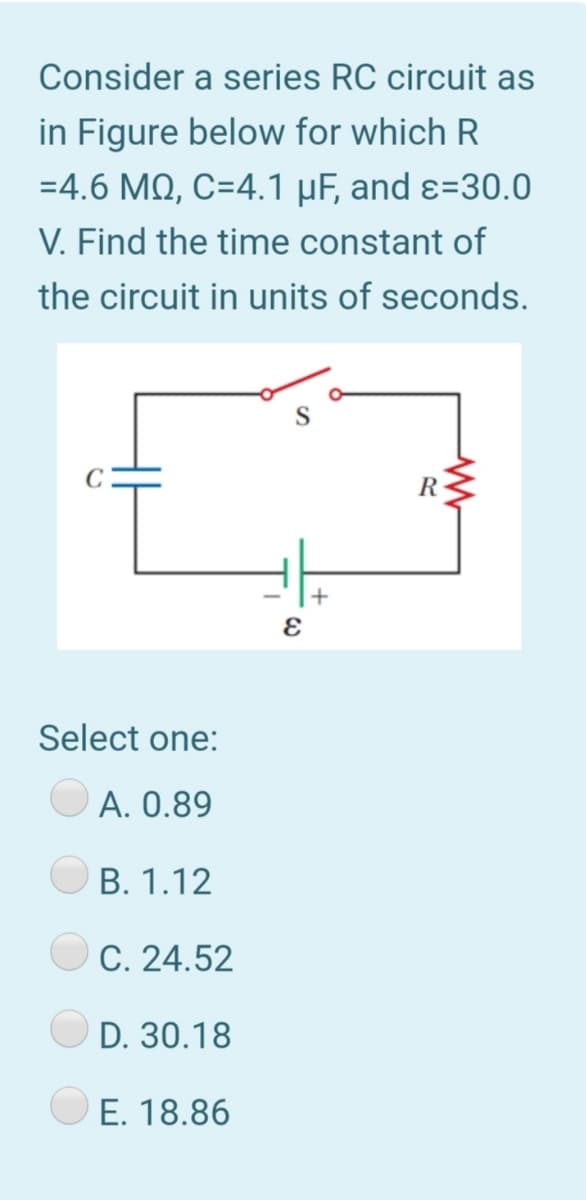 Consider a series RC circuit as
in Figure below for which R
=4.6 MQ, C=4.1 µF, and ɛ=30.0
V. Find the time constant of
the circuit in units of seconds.
C
R
Select one:
A. 0.89
В. 1.12
C. 24.52
D. 30.18
E. 18.86
