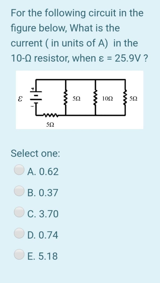 For the following circuit in the
figure below, What is the
current ( in units of A) in the
10-0 resistor, when ɛ = 25.9V ?
%3D
5Ω
10Ω
50
Select one:
A. 0.62
B. 0.37
C. 3.70
D. 0.74
E. 5.18
