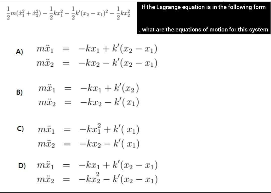 If the Lagrange equation is in the following form
m( +.
what are the equations of motion for this system
= -ka1 + k'(x2 – x1)
-kr2 – k'(x2 – x1)
mä1
A)
mä2
-kaı + k'(x2)
= -kr2 – k'(x1)
mä1
B)
mä2
C)
mä,
-kai + k'( x1)
më2
-kr2 – k'( x1)
%3D
-kr, + k'(x2 – x1)
-ka2 – k'(x2 – x1)
D)
mä1
2
mä2
