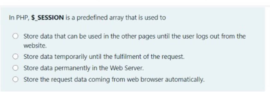In PHP, $ SESSION is a predefined array that is used to
O Store data that can be used in the other pages until the user logs out from the
website.
Store data temporarily until the fulfilment of the request.
O Store data permanently in the Web Server.
Store the request data coming from web browser automatically.
