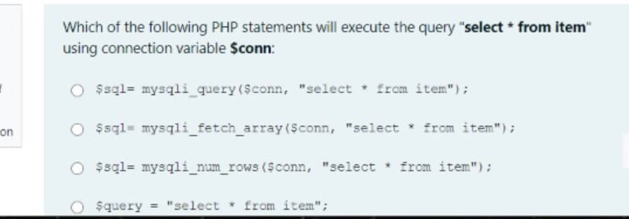 Which of the following PHP statements will execute the query "select * from item"
using connection variable $conn:
O $sql= mysqli_query (Sconn, "select * from item");
on
O $sql= mysqli_fetch_array ($conn, "select from item");
O $sql= mysqli_num_rows ($conn, "select from item"):
$query "select from item";
%3D
