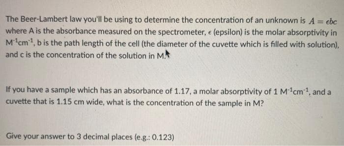 The Beer-Lambert law you'll be using to determine the concentration of an unknown is A = ebc
where A is the absorbance measured on the spectrometer, e (epsilon) is the molar absorptivity in
M cm1, b is the path length of the cell (the diameter of the cuvette which is filled with solution),
and c is the concentration of the solution in M.
If you have a sample which has an absorbance of 1.17, a molar absorptivity of 1 Mcm1, and a
cuvette that is 1.15 cm wide, what is the concentration of the sample in M?
Give your answer to 3 decimal places (e.g.: 0.123)
