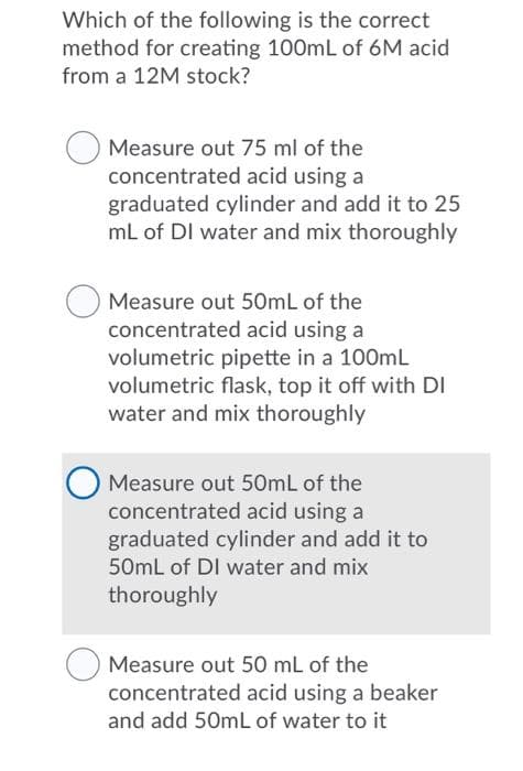 Which of the following is the correct
method for creating 100mL of 6M acid
from a 12M stock?
Measure out 75 ml of the
concentrated acid using a
graduated cylinder and add it to 25
mL of DI water and mix thoroughly
Measure out 50ML of the
concentrated acid using a
volumetric pipette in a 100mL
volumetric flask, top it off with DI
water and mix thoroughly
Measure out 50mL of the
concentrated acid using a
graduated cylinder and add it to
50mL of DI water and mix
thoroughly
Measure out 50 mL of the
concentrated acid using a beaker
and add 50mL of water to it
