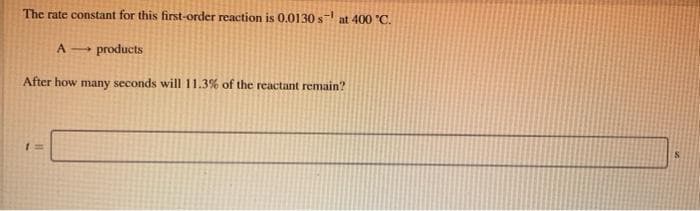 The rate constant for this first-order reaction is 0.0130 s at 400 "C.
A- products
After how many seconds will 11.3% of the reactant remain?
