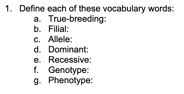 1. Define each of these vocabulary words:
a. True-breeding:
b. Filial:
c. Allele:
d. Dominant:
e. Recessive:
f. Genotype:
g. Phenotype:
