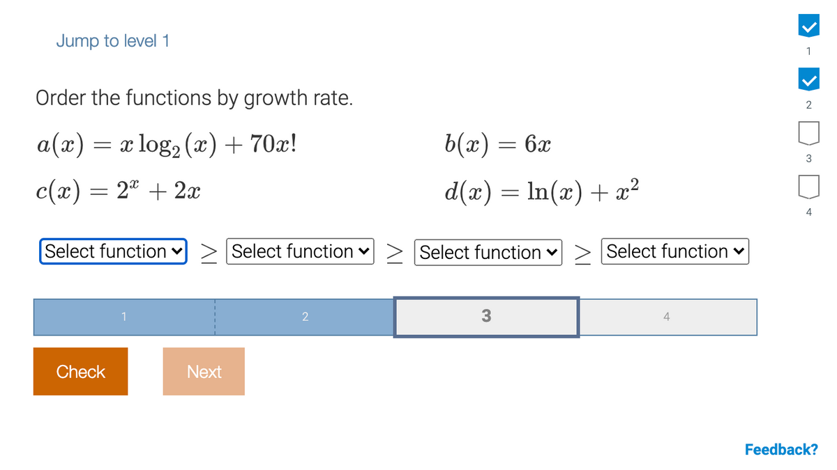 Jump to level 1
1
Order the functions by growth rate.
2
a(x)
= x log, (x) + 70x!
b(x) = 6x
3
c(x) = 2ª + 2x
d(x) = ln(x) + æ²
4
Select function v
Select function v
Select function v
Select function v
1
2
3
4
Check
Next
Feedback?
