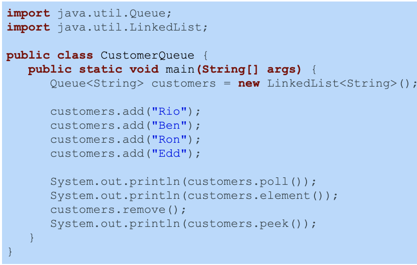 import java.util.Queue;
import java.util.LinkedList;
public class CustomerQueue {
public static void main(String[] args) {
Queue<String> customers = new LinkedList<String>();
customers.add("Rio");
customers.add("Ben");
customers.add("Ron");
customers.add("Edd");
System.out.println(customers.poll ());
System.out.println(customers.element());
customers.remove ();
System.out.println(customers.peek ());
}
}
