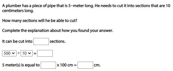 A plumber has a piece of pipe that is 5-meter long. He needs to cut it into sections that are 10
centimeters long.
How many sections will he be able to cut?
Complete the explanation about how you found your answer.
It can be cut into
sections.
500 v + 10 v=
5 meter(s) is equal to
x 100 cm =
cm.
