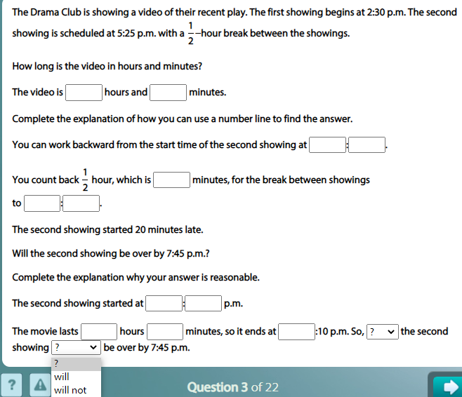 The Drama Club is showing a video of their recent play. The first showing begins at 2:30 p.m. The second
1
showing is scheduled at 5:25 p.m. with a -hour break between the showings.
2
How long is the video in hours and minutes?
The video is
hours and
minutes.
Complete the explanation of how you can use a number line to find the answer.
You can work backward from the start time of the second showing at
You count back - hour, which is
2
minutes, for the break between showings
to
The second showing started 20 minutes late.
Will the second showing be over by 7:45 p.m.?
Complete the explanation why your answer is reasonable.
The second showing started at
p.m.
The movie lasts
hours
minutes, so it ends at
:10 p.m. So, ?
the second
showing ?
be over by 7:45 p.m.
will
?
will not
Question 3 of 22
