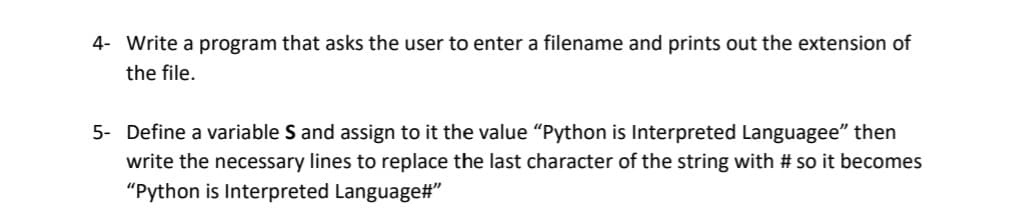 4- Write a program that asks the user to enter a filename and prints out the extension of
the file.
5- Define a variable S and assign to it the value "Python is Interpreted Languagee" then
write the necessary lines to replace the last character of the string with # so it becomes
"Python is Interpreted Language#"
