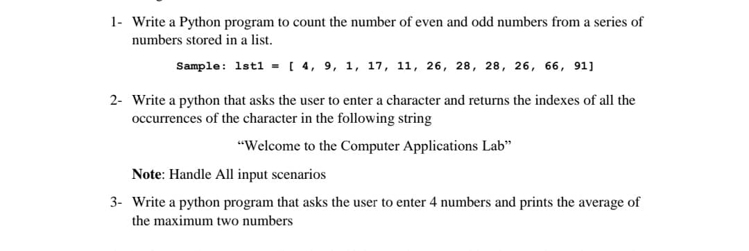 1- Write a Python program to count the number of even and odd numbers from a series of
numbers stored in a list.
Sample: 1stl = [ 4, 9, 1, 17, 11, 26, 28, 28, 26, 66, 91]
2- Write a python that asks the user to enter a character and returns the indexes of all the
occurrences of the character in the following string
"Welcome to the Computer Applications Lab"
Note: Handle All input scenarios
3- Write a python program that asks the user to enter 4 numbers and prints the average of
the maximum two numbers
