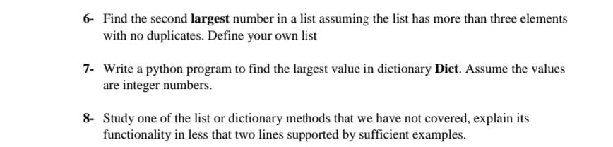6- Find the second largest number in a list assuming the list has more than three elements
with no duplicates. Define your own list
7- Write a python program to find the largest value in dictionary Dict. Assume the values
are integer numbers.
8- Study one of the list or dictionary methods that we have not covered, explain its
functionality in less that two lines supported by sufficient examples.
