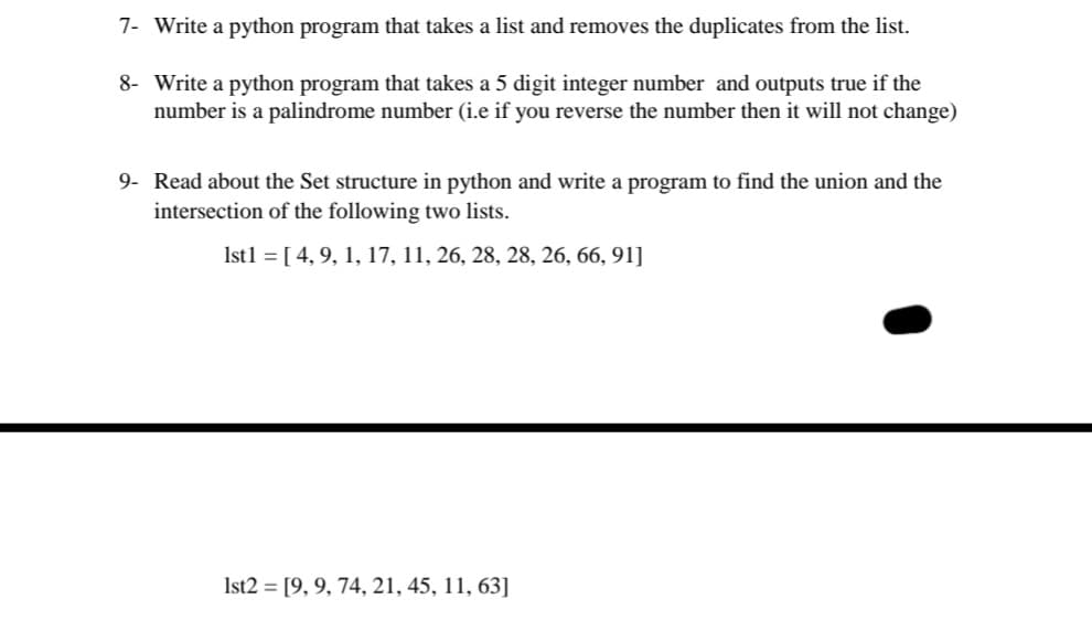 7- Write a python program that takes a list and removes the duplicates from the list.
8- Write a python program that takes a 5 digit integer number and outputs true if the
number is a palindrome number (i.e if you reverse the number then it will not change)
9- Read about the Set structure in python and write a program to find the union and the
intersection of the following two lists.
Ist1 = [ 4, 9, 1, 17, 11, 26, 28, 28, 26, 66, 91]
Ist2 = [9, 9, 74, 21, 45, 11, 63]
