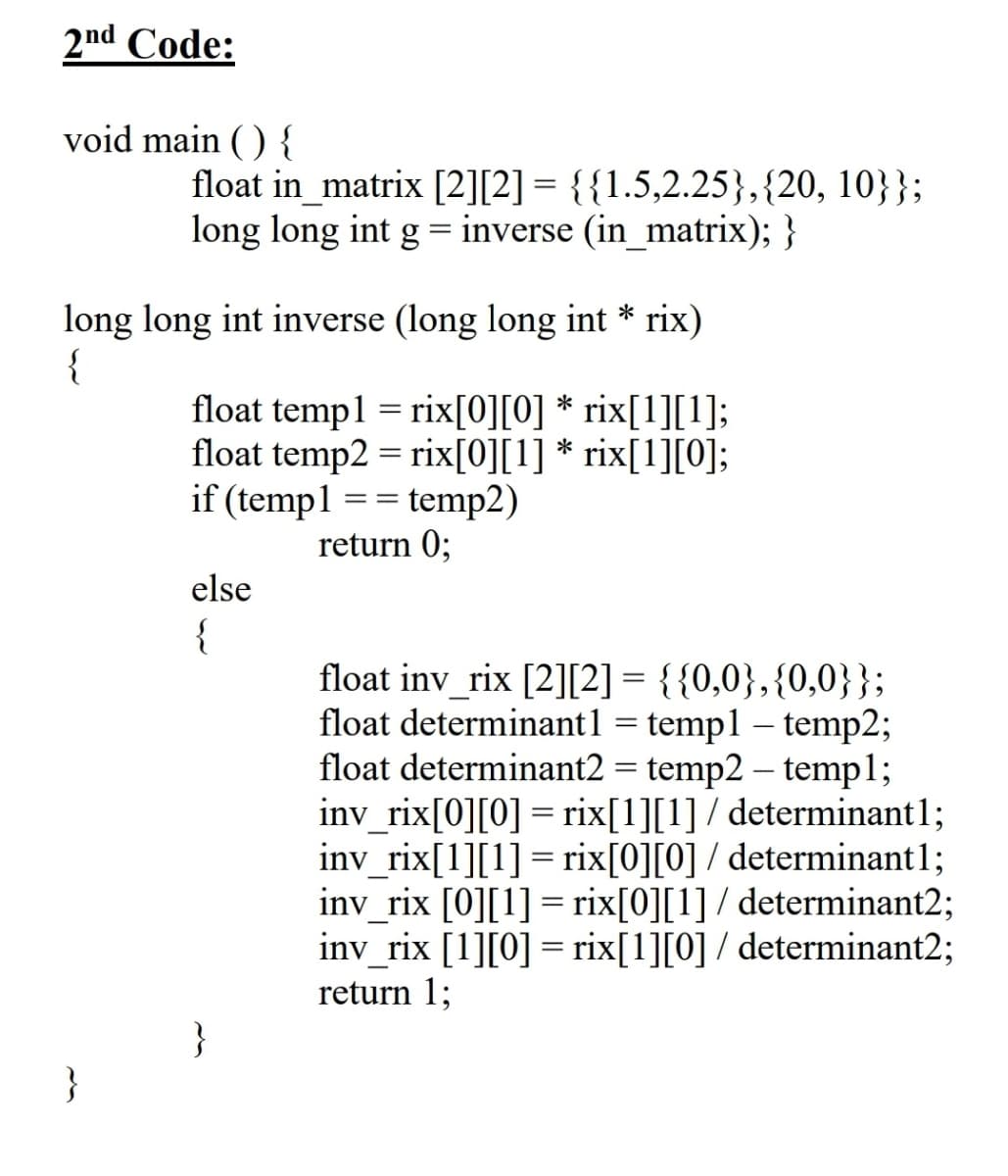 2nd Code:
void main ( ) {
float in_matrix [2][2] = {{1.5,2.25},{20, 10}};
long long int g = inverse (in_matrix); }
long long int inverse (long long int * rix)
{
float templ = rix[0][0] * rix[1][1];
float temp2 = rix[0][1] * rix[1][0];
if (templ == temp2)
return 0;
else
{
float inv_rix [2][2] = {{0,0},{0,0}};
float determinant1 = temp1 – temp2;
float determinant2 = temp2 – templ;
inv_rix[0][0] = rix[1][1] / determinant1;
inv_rix[1][1] = rix[0][0] / determinant1;
inv_rix [0][1]= rix[0][1] / determinant2;
inv_rix [1][0] = rix[1][0] / determinant2;
return 1;
}
}

