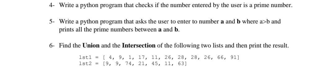 4- Write a python program that checks if the number entered by the user is a prime number.
5- Write a python program that asks the user to enter to number a and b where a>b and
prints all the prime numbers between a and b.
6- Find the Union and the Intersection of the following two lists and then print the result.
1st1 = [ 4, 9, 1, 17, 11, 26, 28, 28, 26, 66, 91]
1st2 = [9, 9, 74, 21, 45, 11, 63]
