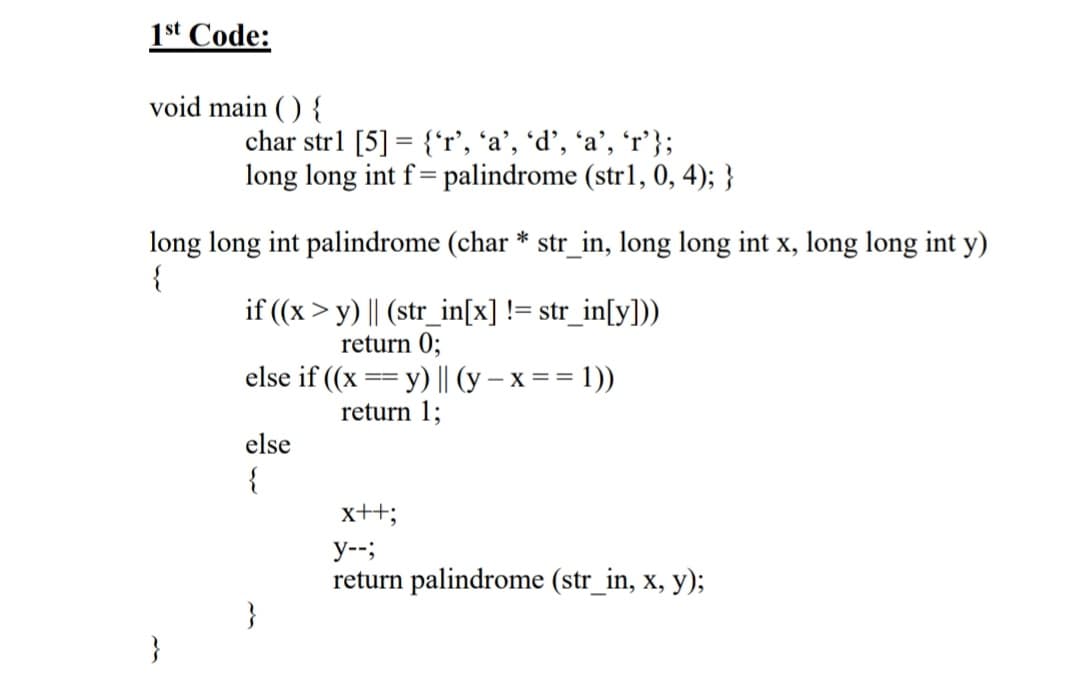 1st Code:
void main ( ) {
char str1 [5] = {'r', 'a’, *d’, 'a’, 'r'};
long long int f= palindrome (str1, 0, 4); }
long long int palindrome (char * str_in, long long int x, long long int y)
{
if ((x > y) || (str_in[x] != str_in[y]))
return 0;
else if ((x == y) || (y – x = = 1))
--
return 1;
else
{
x++;
y--;
return palindrome (str_in, x, y);
}
}
